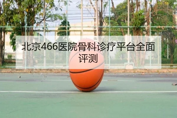 北京466医院骨科诊疗平台全面评测