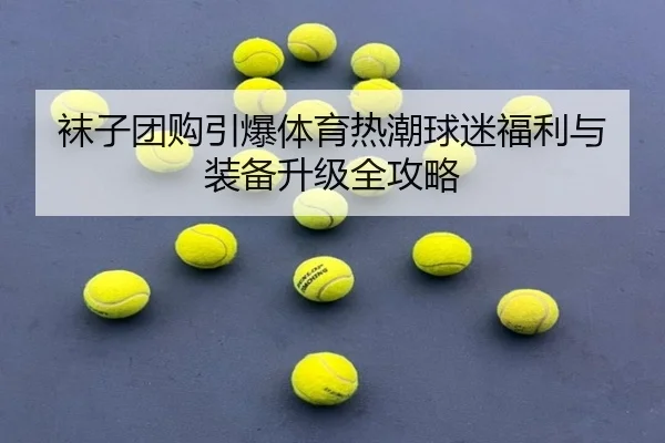 袜子团购引爆体育热潮球迷福利与装备升级全攻略